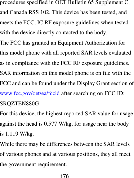  176 procedures specified in OET Bulletin 65 Supplement C, and Canada RSS 102. This device has been tested, and meets the FCC, IC RF exposure guidelines when tested with the device directly contacted to the body.   The FCC has granted an Equipment Authorization for this model phone with all reported SAR levels evaluated as in compliance with the FCC RF exposure guidelines. SAR information on this model phone is on file with the FCC and can be found under the Display Grant section of www.fcc.gov/oet/ea/fccid after searching on FCC ID: SRQZTEN880G For this device, the highest reported SAR value for usage against the head is 0.577 W/kg, for usage near the body is 1.119 W/kg.   While there may be differences between the SAR levels of various phones and at various positions, they all meet the government requirement. 