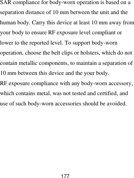  177 SAR compliance for body-worn operation is based on a separation distance of 10 mm between the unit and the human body. Carry this device at least 10 mm away from your body to ensure RF exposure level compliant or lower to the reported level. To support body-worn operation, choose the belt clips or holsters, which do not contain metallic components, to maintain a separation of 10 mm between this device and the your body.   RF exposure compliance with any body-worn accessory, which contains metal, was not tested and certified, and use of such body-worn accessories should be avoided.  