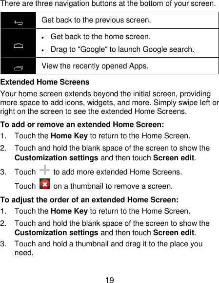  19 There are three navigation buttons at the bottom of your screen.  Get back to the previous screen.   Get back to the home screen.  Drag to “Google“ to launch Google search.  View the recently opened Apps. Extended Home Screens Your home screen extends beyond the initial screen, providing more space to add icons, widgets, and more. Simply swipe left or right on the screen to see the extended Home Screens. To add or remove an extended Home Screen: 1.  Touch the Home Key to return to the Home Screen. 2.  Touch and hold the blank space of the screen to show the Customization settings and then touch Screen edit. 3.  Touch    to add more extended Home Screens. Touch    on a thumbnail to remove a screen. To adjust the order of an extended Home Screen: 1.  Touch the Home Key to return to the Home Screen. 2.  Touch and hold the blank space of the screen to show the Customization settings and then touch Screen edit. 3.  Touch and hold a thumbnail and drag it to the place you need. 