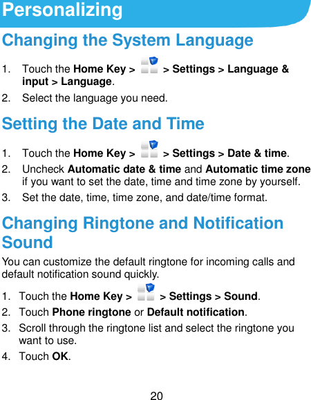  20 Personalizing Changing the System Language 1.  Touch the Home Key &gt;    &gt; Settings &gt; Language &amp; input &gt; Language. 2.  Select the language you need. Setting the Date and Time 1.  Touch the Home Key &gt;   &gt; Settings &gt; Date &amp; time. 2.  Uncheck Automatic date &amp; time and Automatic time zone if you want to set the date, time and time zone by yourself. 3.  Set the date, time, time zone, and date/time format. Changing Ringtone and Notification Sound You can customize the default ringtone for incoming calls and default notification sound quickly. 1.  Touch the Home Key &gt;   &gt; Settings &gt; Sound. 2.  Touch Phone ringtone or Default notification. 3.  Scroll through the ringtone list and select the ringtone you want to use. 4.  Touch OK. 