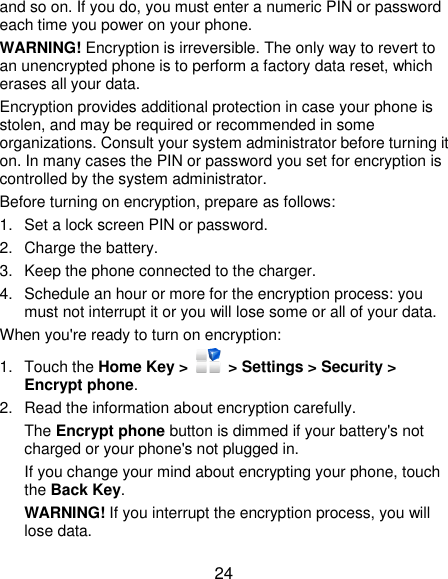  24 and so on. If you do, you must enter a numeric PIN or password each time you power on your phone. WARNING! Encryption is irreversible. The only way to revert to an unencrypted phone is to perform a factory data reset, which erases all your data. Encryption provides additional protection in case your phone is stolen, and may be required or recommended in some organizations. Consult your system administrator before turning it on. In many cases the PIN or password you set for encryption is controlled by the system administrator. Before turning on encryption, prepare as follows: 1.  Set a lock screen PIN or password. 2.  Charge the battery. 3.  Keep the phone connected to the charger. 4.  Schedule an hour or more for the encryption process: you must not interrupt it or you will lose some or all of your data. When you&apos;re ready to turn on encryption: 1.  Touch the Home Key &gt;    &gt; Settings &gt; Security &gt; Encrypt phone. 2.  Read the information about encryption carefully.   The Encrypt phone button is dimmed if your battery&apos;s not charged or your phone&apos;s not plugged in. If you change your mind about encrypting your phone, touch the Back Key. WARNING! If you interrupt the encryption process, you will lose data. 