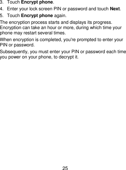  25 3.  Touch Encrypt phone. 4.  Enter your lock screen PIN or password and touch Next. 5.  Touch Encrypt phone again. The encryption process starts and displays its progress. Encryption can take an hour or more, during which time your phone may restart several times. When encryption is completed, you&apos;re prompted to enter your PIN or password. Subsequently, you must enter your PIN or password each time you power on your phone, to decrypt it. 