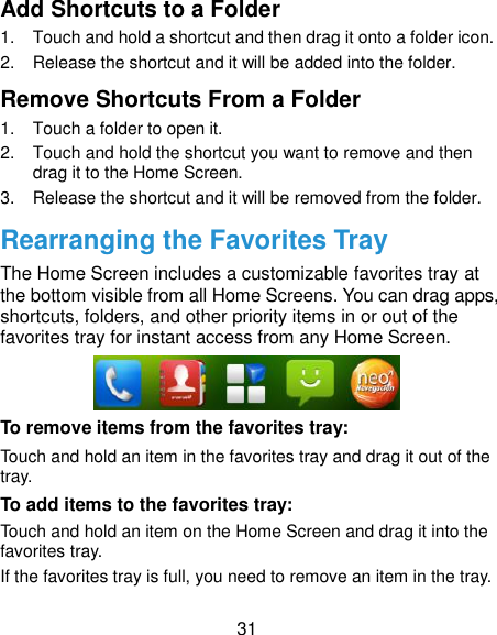 31 Add Shortcuts to a Folder 1.  Touch and hold a shortcut and then drag it onto a folder icon. 2.  Release the shortcut and it will be added into the folder. Remove Shortcuts From a Folder 1.  Touch a folder to open it. 2.  Touch and hold the shortcut you want to remove and then drag it to the Home Screen. 3.  Release the shortcut and it will be removed from the folder. Rearranging the Favorites Tray The Home Screen includes a customizable favorites tray at the bottom visible from all Home Screens. You can drag apps, shortcuts, folders, and other priority items in or out of the favorites tray for instant access from any Home Screen.  To remove items from the favorites tray: Touch and hold an item in the favorites tray and drag it out of the tray. To add items to the favorites tray: Touch and hold an item on the Home Screen and drag it into the favorites tray.   If the favorites tray is full, you need to remove an item in the tray. 