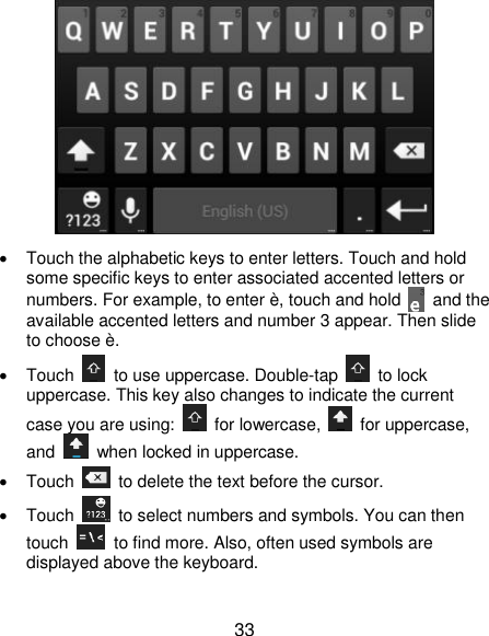  33    Touch the alphabetic keys to enter letters. Touch and hold some specific keys to enter associated accented letters or numbers. For example, to enter è, touch and hold    and the available accented letters and number 3 appear. Then slide to choose è.   Touch    to use uppercase. Double-tap    to lock uppercase. This key also changes to indicate the current case you are using:    for lowercase,    for uppercase, and    when locked in uppercase.   Touch    to delete the text before the cursor.   Touch    to select numbers and symbols. You can then touch    to find more. Also, often used symbols are displayed above the keyboard.   