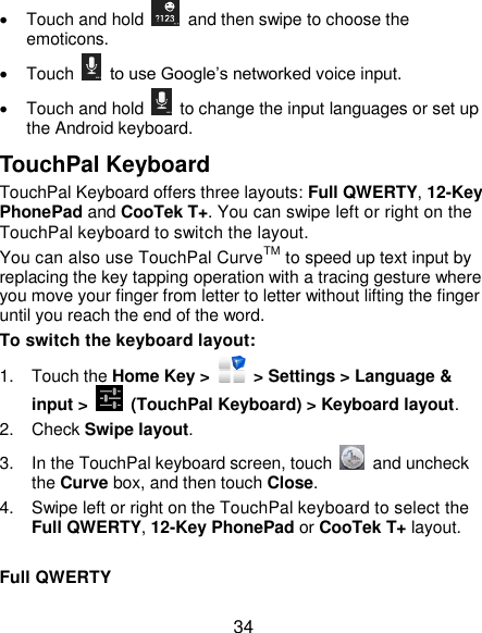  34   Touch and hold    and then swipe to choose the emoticons.   Touch    to use Google’s networked voice input.   Touch and hold    to change the input languages or set up the Android keyboard. TouchPal Keyboard TouchPal Keyboard offers three layouts: Full QWERTY, 12-Key PhonePad and CooTek T+. You can swipe left or right on the TouchPal keyboard to switch the layout.   You can also use TouchPal CurveTM to speed up text input by replacing the key tapping operation with a tracing gesture where you move your finger from letter to letter without lifting the finger until you reach the end of the word. To switch the keyboard layout: 1.  Touch the Home Key &gt;   &gt; Settings &gt; Language &amp; input &gt;    (TouchPal Keyboard) &gt; Keyboard layout. 2.  Check Swipe layout. 3.  In the TouchPal keyboard screen, touch    and uncheck the Curve box, and then touch Close. 4.  Swipe left or right on the TouchPal keyboard to select the Full QWERTY, 12-Key PhonePad or CooTek T+ layout.  Full QWERTY 