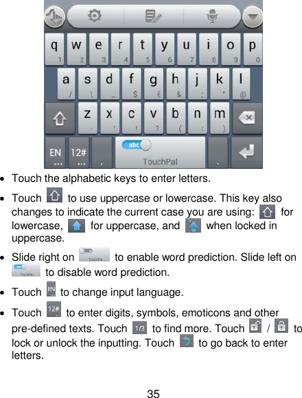  35    Touch the alphabetic keys to enter letters.   Touch    to use uppercase or lowercase. This key also changes to indicate the current case you are using:    for lowercase,    for uppercase, and    when locked in uppercase.   Slide right on    to enable word prediction. Slide left on   to disable word prediction.   Touch    to change input language.   Touch    to enter digits, symbols, emoticons and other pre-defined texts. Touch    to find more. Touch    /    to lock or unlock the inputting. Touch    to go back to enter letters. 