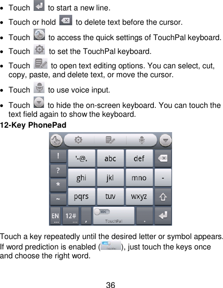  36   Touch    to start a new line.   Touch or hold    to delete text before the cursor.   Touch    to access the quick settings of TouchPal keyboard.   Touch    to set the TouchPal keyboard.   Touch    to open text editing options. You can select, cut, copy, paste, and delete text, or move the cursor.   Touch    to use voice input.   Touch    to hide the on-screen keyboard. You can touch the text field again to show the keyboard. 12-Key PhonePad  Touch a key repeatedly until the desired letter or symbol appears. If word prediction is enabled ( ), just touch the keys once and choose the right word.  