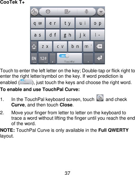  37 CooTek T+  Touch to enter the left letter on the key; Double-tap or flick right to enter the right letter/symbol on the key. If word prediction is enabled ( ), just touch the keys and choose the right word. To enable and use TouchPal Curve: 1.  In the TouchPal keyboard screen, touch    and check Curve, and then touch Close. 2.  Move your finger from letter to letter on the keyboard to trace a word without lifting the finger until you reach the end of the word. NOTE: TouchPal Curve is only available in the Full QWERTY layout. 
