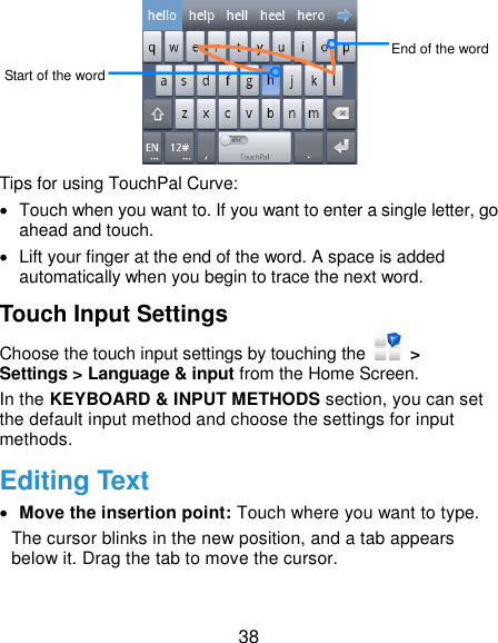  38  Tips for using TouchPal Curve:  Touch when you want to. If you want to enter a single letter, go ahead and touch.   Lift your finger at the end of the word. A space is added automatically when you begin to trace the next word. Touch Input Settings Choose the touch input settings by touching the   &gt; Settings &gt; Language &amp; input from the Home Screen. In the KEYBOARD &amp; INPUT METHODS section, you can set the default input method and choose the settings for input methods. Editing Text  Move the insertion point: Touch where you want to type. The cursor blinks in the new position, and a tab appears below it. Drag the tab to move the cursor. Start of the word End of the word 