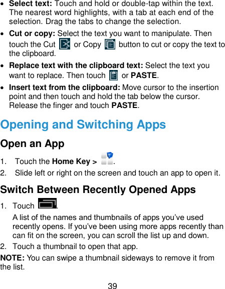  39  Select text: Touch and hold or double-tap within the text. The nearest word highlights, with a tab at each end of the selection. Drag the tabs to change the selection.  Cut or copy: Select the text you want to manipulate. Then touch the Cut    or Copy    button to cut or copy the text to the clipboard.  Replace text with the clipboard text: Select the text you want to replace. Then touch   or PASTE.  Insert text from the clipboard: Move cursor to the insertion point and then touch and hold the tab below the cursor. Release the finger and touch PASTE. Opening and Switching Apps Open an App 1.  Touch the Home Key &gt;  . 2.  Slide left or right on the screen and touch an app to open it. Switch Between Recently Opened Apps 1.  Touch  .   A list of the names and thumbnails of apps you’ve used recently opens. If you’ve been using more apps recently than can fit on the screen, you can scroll the list up and down. 2.  Touch a thumbnail to open that app. NOTE: You can swipe a thumbnail sideways to remove it from the list. 