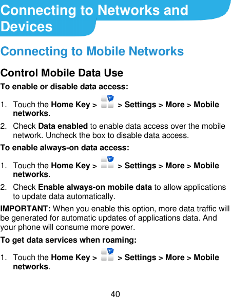  40 Connecting to Networks and Devices Connecting to Mobile Networks Control Mobile Data Use To enable or disable data access: 1.  Touch the Home Key &gt;   &gt; Settings &gt; More &gt; Mobile networks.   2.  Check Data enabled to enable data access over the mobile network. Uncheck the box to disable data access. To enable always-on data access: 1.  Touch the Home Key &gt;    &gt; Settings &gt; More &gt; Mobile networks.   2.  Check Enable always-on mobile data to allow applications to update data automatically. IMPORTANT: When you enable this option, more data traffic will be generated for automatic updates of applications data. And your phone will consume more power. To get data services when roaming: 1.  Touch the Home Key &gt;   &gt; Settings &gt; More &gt; Mobile networks.   