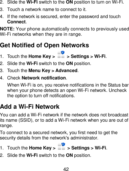  42 2.  Slide the Wi-Fi switch to the ON position to turn on Wi-Fi.   3.  Touch a network name to connect to it. 4.  If the network is secured, enter the password and touch Connect. NOTE: Your phone automatically connects to previously used Wi-Fi networks when they are in range.   Get Notified of Open Networks 1.  Touch the Home Key &gt;    &gt; Settings &gt; Wi-Fi. 2.  Slide the Wi-Fi switch to the ON position. 3.  Touch the Menu Key &gt; Advanced. 4.  Check Network notification.   When Wi-Fi is on, you receive notifications in the Status bar when your phone detects an open Wi-Fi network. Uncheck the option to turn off notifications. Add a Wi-Fi Network You can add a Wi-Fi network if the network does not broadcast its name (SSID), or to add a Wi-Fi network when you are out of range. To connect to a secured network, you first need to get the security details from the network&apos;s administrator. 1.  Touch the Home Key &gt;    &gt; Settings &gt; Wi-Fi. 2.  Slide the Wi-Fi switch to the ON position. 