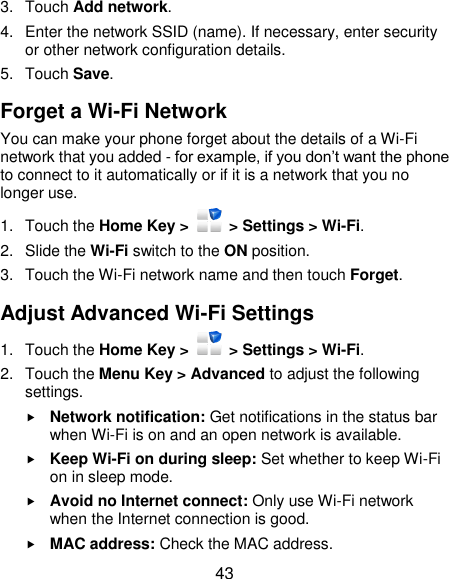  43 3.  Touch Add network. 4.  Enter the network SSID (name). If necessary, enter security or other network configuration details. 5.  Touch Save. Forget a Wi-Fi Network You can make your phone forget about the details of a Wi-Fi network that you added - for example, if you don’t want the phone to connect to it automatically or if it is a network that you no longer use.   1.  Touch the Home Key &gt;    &gt; Settings &gt; Wi-Fi. 2.  Slide the Wi-Fi switch to the ON position. 3.  Touch the Wi-Fi network name and then touch Forget. Adjust Advanced Wi-Fi Settings 1.  Touch the Home Key &gt;    &gt; Settings &gt; Wi-Fi. 2.  Touch the Menu Key &gt; Advanced to adjust the following settings.  Network notification: Get notifications in the status bar when Wi-Fi is on and an open network is available.  Keep Wi-Fi on during sleep: Set whether to keep Wi-Fi on in sleep mode.  Avoid no Internet connect: Only use Wi-Fi network when the Internet connection is good.  MAC address: Check the MAC address. 