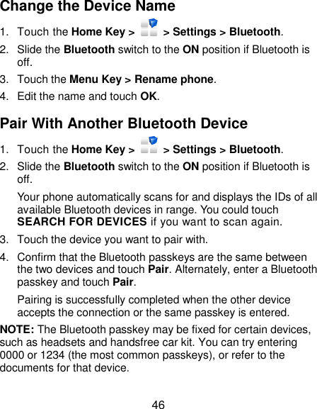  46 Change the Device Name 1.  Touch the Home Key &gt;    &gt; Settings &gt; Bluetooth. 2.  Slide the Bluetooth switch to the ON position if Bluetooth is off. 3.  Touch the Menu Key &gt; Rename phone. 4.  Edit the name and touch OK. Pair With Another Bluetooth Device 1.  Touch the Home Key &gt;    &gt; Settings &gt; Bluetooth. 2.  Slide the Bluetooth switch to the ON position if Bluetooth is off. Your phone automatically scans for and displays the IDs of all available Bluetooth devices in range. You could touch SEARCH FOR DEVICES if you want to scan again. 3.  Touch the device you want to pair with. 4.  Confirm that the Bluetooth passkeys are the same between the two devices and touch Pair. Alternately, enter a Bluetooth passkey and touch Pair. Pairing is successfully completed when the other device accepts the connection or the same passkey is entered. NOTE: The Bluetooth passkey may be fixed for certain devices, such as headsets and handsfree car kit. You can try entering 0000 or 1234 (the most common passkeys), or refer to the documents for that device. 