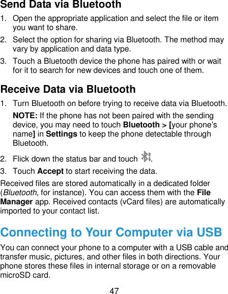  47 Send Data via Bluetooth 1.  Open the appropriate application and select the file or item you want to share. 2.  Select the option for sharing via Bluetooth. The method may vary by application and data type. 3.  Touch a Bluetooth device the phone has paired with or wait for it to search for new devices and touch one of them. Receive Data via Bluetooth 1.  Turn Bluetooth on before trying to receive data via Bluetooth. NOTE: If the phone has not been paired with the sending device, you may need to touch Bluetooth &gt; [your phone’s name] in Settings to keep the phone detectable through Bluetooth. 2.  Flick down the status bar and touch  . 3.  Touch Accept to start receiving the data. Received files are stored automatically in a dedicated folder (Bluetooth, for instance). You can access them with the File Manager app. Received contacts (vCard files) are automatically imported to your contact list. Connecting to Your Computer via USB You can connect your phone to a computer with a USB cable and transfer music, pictures, and other files in both directions. Your phone stores these files in internal storage or on a removable microSD card. 