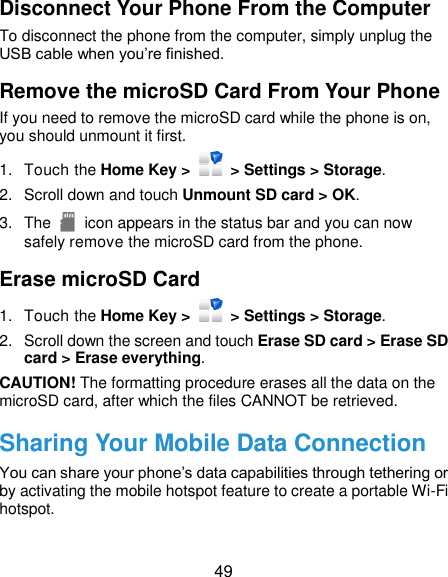  49 Disconnect Your Phone From the Computer To disconnect the phone from the computer, simply unplug the USB cable when you’re finished. Remove the microSD Card From Your Phone If you need to remove the microSD card while the phone is on, you should unmount it first. 1.  Touch the Home Key &gt;    &gt; Settings &gt; Storage. 2.  Scroll down and touch Unmount SD card &gt; OK. 3.  The    icon appears in the status bar and you can now safely remove the microSD card from the phone. Erase microSD Card 1.  Touch the Home Key &gt;    &gt; Settings &gt; Storage. 2.  Scroll down the screen and touch Erase SD card &gt; Erase SD card &gt; Erase everything. CAUTION! The formatting procedure erases all the data on the microSD card, after which the files CANNOT be retrieved. Sharing Your Mobile Data Connection You can share your phone’s data capabilities through tethering or by activating the mobile hotspot feature to create a portable Wi-Fi hotspot.   