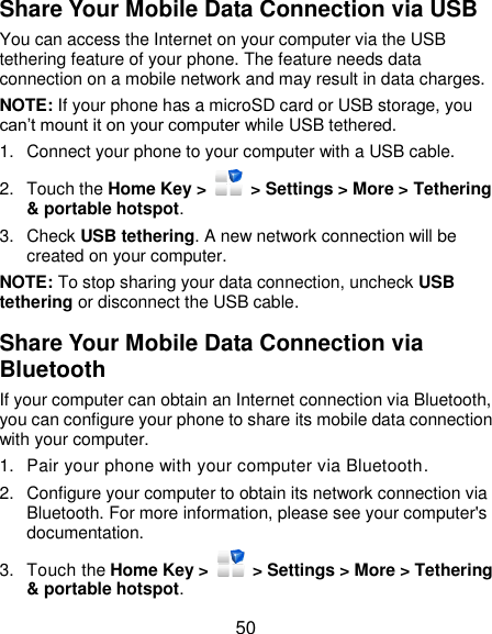  50 Share Your Mobile Data Connection via USB You can access the Internet on your computer via the USB tethering feature of your phone. The feature needs data connection on a mobile network and may result in data charges.   NOTE: If your phone has a microSD card or USB storage, you can’t mount it on your computer while USB tethered.   1.  Connect your phone to your computer with a USB cable.   2.  Touch the Home Key &gt;    &gt; Settings &gt; More &gt; Tethering &amp; portable hotspot. 3. Check USB tethering. A new network connection will be created on your computer. NOTE: To stop sharing your data connection, uncheck USB tethering or disconnect the USB cable. Share Your Mobile Data Connection via Bluetooth If your computer can obtain an Internet connection via Bluetooth, you can configure your phone to share its mobile data connection with your computer. 1.  Pair your phone with your computer via Bluetooth. 2.  Configure your computer to obtain its network connection via Bluetooth. For more information, please see your computer&apos;s documentation. 3.  Touch the Home Key &gt;   &gt; Settings &gt; More &gt; Tethering &amp; portable hotspot. 