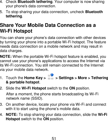  51 4.  Check Bluetooth tethering. Your computer is now sharing your phone&apos;s data connection. 5.  To stop sharing your data connection, uncheck Bluetooth tethering. Share Your Mobile Data Connection as a Wi-Fi Hotspot You can share your phone’s data connection with other devices by turning your phone into a portable Wi-Fi hotspot. The feature needs data connection on a mobile network and may result in data charges. NOTE: When the portable Wi-Fi hotspot feature is enabled, you cannot use your phone’s applications to access the Internet via its Wi-Fi connection. You still remain connected to the Internet via your mobile data network. 1.  Touch the Home Key &gt;    &gt; Settings &gt; More &gt; Tethering &amp; portable hotspot. 2.  Slide the Wi-Fi Hotspot switch to the ON position. After a moment, the phone starts broadcasting its Wi-Fi network name (SSID). 3.  On another device, locate your phone via Wi-Fi and connect with it to start using the phone’s mobile data. 4. NOTE: To stop sharing your data connection, slide the Wi-Fi Hotspot switch to the ON position. 