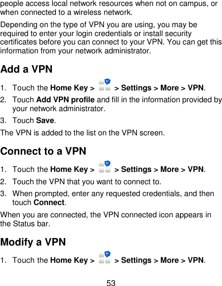  53 people access local network resources when not on campus, or when connected to a wireless network. Depending on the type of VPN you are using, you may be required to enter your login credentials or install security certificates before you can connect to your VPN. You can get this information from your network administrator. Add a VPN 1.  Touch the Home Key &gt;    &gt; Settings &gt; More &gt; VPN. 2.  Touch Add VPN profile and fill in the information provided by your network administrator. 3.  Touch Save. The VPN is added to the list on the VPN screen. Connect to a VPN 1.  Touch the Home Key &gt;    &gt; Settings &gt; More &gt; VPN. 2.  Touch the VPN that you want to connect to. 3.  When prompted, enter any requested credentials, and then touch Connect.   When you are connected, the VPN connected icon appears in the Status bar. Modify a VPN 1.  Touch the Home Key &gt;    &gt; Settings &gt; More &gt; VPN. 