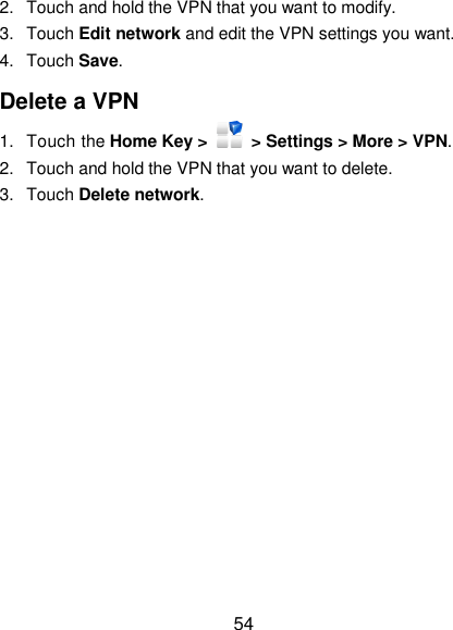  54 2.  Touch and hold the VPN that you want to modify. 3.  Touch Edit network and edit the VPN settings you want. 4.  Touch Save. Delete a VPN 1.  Touch the Home Key &gt;    &gt; Settings &gt; More &gt; VPN. 2.  Touch and hold the VPN that you want to delete. 3.  Touch Delete network. 