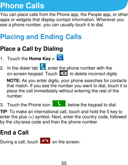  55 Phone Calls You can place calls from the Phone app, the People app, or other apps or widgets that display contact information. Wherever you see a phone number, you can usually touch it to dial. Placing and Ending Calls Place a Call by Dialing 1.  Touch the Home Key &gt;  . 2.  In the dialer tab  , enter the phone number with the on-screen keypad. Touch    to delete incorrect digits. NOTE: As you enter digits, your phone searches for contacts that match. If you see the number you want to dial, touch it to place the call immediately without entering the rest of the number.   3.  Touch the Phone icon    below the keypad to dial. TIP: To make an international call, touch and hold the 0 key to enter the plus (+) symbol. Next, enter the country code, followed by the city/area code and then the phone number. End a Call During a call, touch    on the screen. 