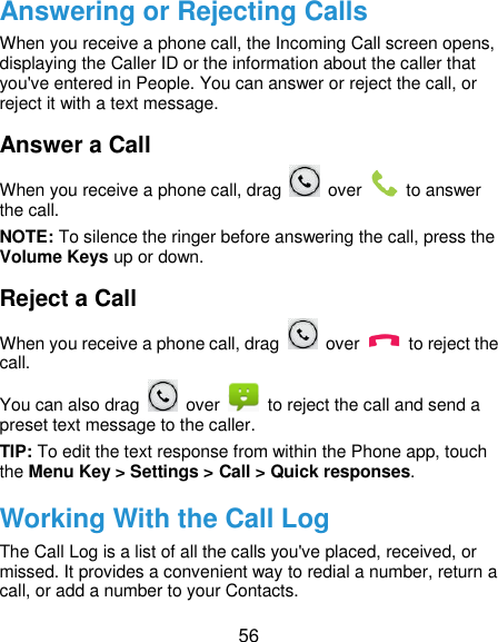  56 Answering or Rejecting Calls When you receive a phone call, the Incoming Call screen opens, displaying the Caller ID or the information about the caller that you&apos;ve entered in People. You can answer or reject the call, or reject it with a text message. Answer a Call When you receive a phone call, drag    over    to answer the call. NOTE: To silence the ringer before answering the call, press the Volume Keys up or down. Reject a Call When you receive a phone call, drag    over    to reject the call. You can also drag    over    to reject the call and send a preset text message to the caller.   TIP: To edit the text response from within the Phone app, touch the Menu Key &gt; Settings &gt; Call &gt; Quick responses. Working With the Call Log The Call Log is a list of all the calls you&apos;ve placed, received, or missed. It provides a convenient way to redial a number, return a call, or add a number to your Contacts. 