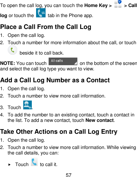  57 To open the call log, you can touch the Home Key &gt;    &gt; Call log or touch the    tab in the Phone app. Place a Call From the Call Log 1.  Open the call log. 2.  Touch a number for more information about the call, or touch   beside it to call back. NOTE: You can touch    on the bottom of the screen and select the call log type you want to view. Add a Call Log Number as a Contact 1.  Open the call log. 2.  Touch a number to view more call information. 3.  Touch  . 4.  To add the number to an existing contact, touch a contact in the list. To add a new contact, touch New contact. Take Other Actions on a Call Log Entry 1.  Open the call log. 2.  Touch a number to view more call information. While viewing the call details, you can:  Touch    to call it. 