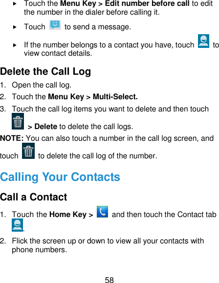  58  Touch the Menu Key &gt; Edit number before call to edit the number in the dialer before calling it.  Touch    to send a message.  If the number belongs to a contact you have, touch    to view contact details. Delete the Call Log 1.  Open the call log. 2.  Touch the Menu Key &gt; Multi-Select. 3.  Touch the call log items you want to delete and then touch  &gt; Delete to delete the call logs. NOTE: You can also touch a number in the call log screen, and touch   to delete the call log of the number. Calling Your Contacts Call a Contact 1.  Touch the Home Key &gt;    and then touch the Contact tab . 2.  Flick the screen up or down to view all your contacts with phone numbers. 