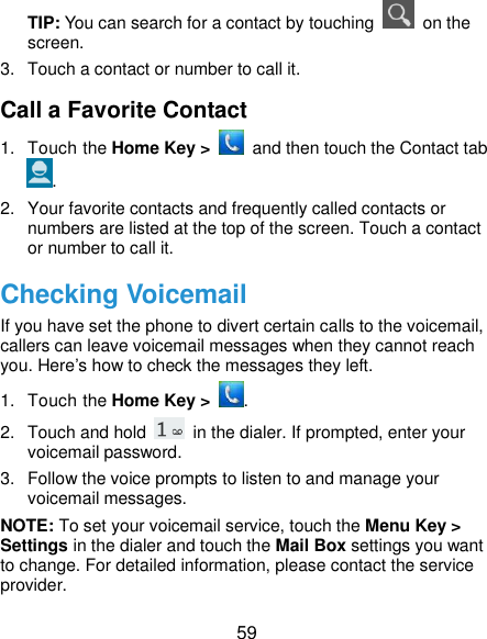  59 TIP: You can search for a contact by touching    on the screen. 3.  Touch a contact or number to call it. Call a Favorite Contact 1.  Touch the Home Key &gt;    and then touch the Contact tab . 2.  Your favorite contacts and frequently called contacts or numbers are listed at the top of the screen. Touch a contact or number to call it. Checking Voicemail If you have set the phone to divert certain calls to the voicemail, callers can leave voicemail messages when they cannot reach you. Here’s how to check the messages they left. 1.  Touch the Home Key &gt;  . 2.  Touch and hold    in the dialer. If prompted, enter your voicemail password.   3.  Follow the voice prompts to listen to and manage your voicemail messages.   NOTE: To set your voicemail service, touch the Menu Key &gt; Settings in the dialer and touch the Mail Box settings you want to change. For detailed information, please contact the service provider. 