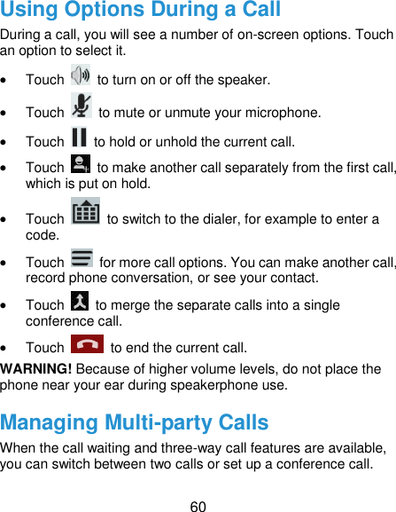  60 Using Options During a Call During a call, you will see a number of on-screen options. Touch an option to select it.  Touch    to turn on or off the speaker.  Touch    to mute or unmute your microphone.  Touch    to hold or unhold the current call.  Touch    to make another call separately from the first call, which is put on hold.  Touch    to switch to the dialer, for example to enter a code.  Touch    for more call options. You can make another call, record phone conversation, or see your contact.  Touch    to merge the separate calls into a single conference call.  Touch    to end the current call. WARNING! Because of higher volume levels, do not place the phone near your ear during speakerphone use. Managing Multi-party Calls When the call waiting and three-way call features are available, you can switch between two calls or set up a conference call.   
