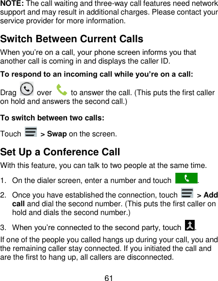  61 NOTE: The call waiting and three-way call features need network support and may result in additional charges. Please contact your service provider for more information. Switch Between Current Calls When you’re on a call, your phone screen informs you that another call is coming in and displays the caller ID. To respond to an incoming call while you’re on a call: Drag    over    to answer the call. (This puts the first caller on hold and answers the second call.) To switch between two calls: Touch    &gt; Swap on the screen. Set Up a Conference Call With this feature, you can talk to two people at the same time.   1.  On the dialer screen, enter a number and touch  . 2.  Once you have established the connection, touch    &gt; Add call and dial the second number. (This puts the first caller on hold and dials the second number.) 3. When you’re connected to the second party, touch  . If one of the people you called hangs up during your call, you and the remaining caller stay connected. If you initiated the call and are the first to hang up, all callers are disconnected. 