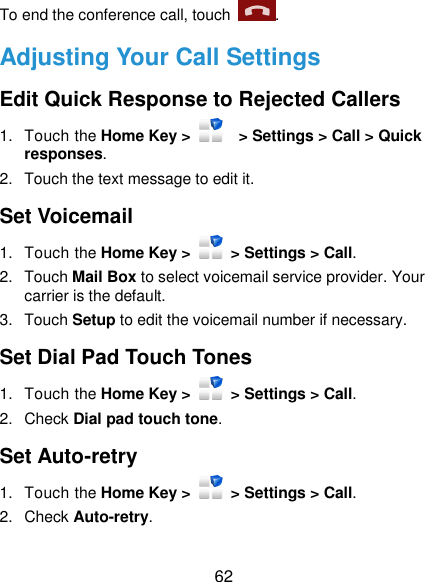  62 To end the conference call, touch  .   Adjusting Your Call Settings Edit Quick Response to Rejected Callers 1.  Touch the Home Key &gt;      &gt; Settings &gt; Call &gt; Quick responses. 2.  Touch the text message to edit it. Set Voicemail 1.  Touch the Home Key &gt;    &gt; Settings &gt; Call. 2.  Touch Mail Box to select voicemail service provider. Your carrier is the default.     3.  Touch Setup to edit the voicemail number if necessary. Set Dial Pad Touch Tones 1.  Touch the Home Key &gt;    &gt; Settings &gt; Call. 2.  Check Dial pad touch tone. Set Auto-retry 1.  Touch the Home Key &gt;    &gt; Settings &gt; Call. 2.  Check Auto-retry. 