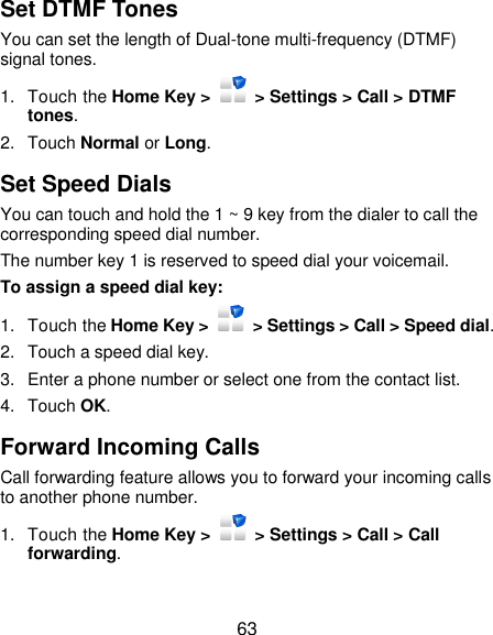 63 Set DTMF Tones You can set the length of Dual-tone multi-frequency (DTMF) signal tones. 1.  Touch the Home Key &gt;    &gt; Settings &gt; Call &gt; DTMF tones. 2.  Touch Normal or Long. Set Speed Dials You can touch and hold the 1 ~ 9 key from the dialer to call the corresponding speed dial number. The number key 1 is reserved to speed dial your voicemail. To assign a speed dial key: 1.  Touch the Home Key &gt;   &gt; Settings &gt; Call &gt; Speed dial. 2.  Touch a speed dial key. 3.  Enter a phone number or select one from the contact list. 4.  Touch OK. Forward Incoming Calls Call forwarding feature allows you to forward your incoming calls to another phone number. 1.  Touch the Home Key &gt;    &gt; Settings &gt; Call &gt; Call forwarding. 