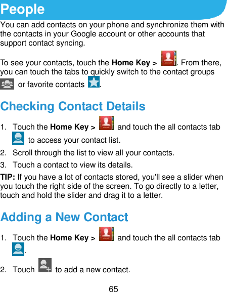  65 People You can add contacts on your phone and synchronize them with the contacts in your Google account or other accounts that support contact syncing. To see your contacts, touch the Home Key &gt;  . From there, you can touch the tabs to quickly switch to the contact groups   or favorite contacts  . Checking Contact Details 1.  Touch the Home Key &gt;    and touch the all contacts tab   to access your contact list. 2.  Scroll through the list to view all your contacts. 3.  Touch a contact to view its details. TIP: If you have a lot of contacts stored, you&apos;ll see a slider when you touch the right side of the screen. To go directly to a letter, touch and hold the slider and drag it to a letter. Adding a New Contact 1.  Touch the Home Key &gt;    and touch the all contacts tab . 2.  Touch    to add a new contact. 