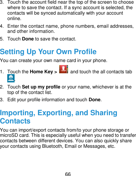  66 3.  Touch the account field near the top of the screen to choose where to save the contact. If a sync account is selected, the contacts will be synced automatically with your account online. 4.  Enter the contact name, phone numbers, email addresses, and other information. 5.  Touch Done to save the contact. Setting Up Your Own Profile You can create your own name card in your phone. 1.  Touch the Home Key &gt;    and touch the all contacts tab . 2.  Touch Set up my profile or your name, whichever is at the top of the contact list. 3.  Edit your profile information and touch Done. Importing, Exporting, and Sharing Contacts You can import/export contacts from/to your phone storage or microSD card. This is especially useful when you need to transfer contacts between different devices. You can also quickly share your contacts using Bluetooth, Email or Messages, etc. 