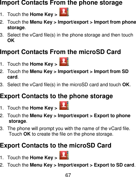  67 Import Contacts From the phone storage 1.  Touch the Home Key &gt;  . 2.  Touch the Menu Key &gt; Import/export &gt; Import from phone storage. 3.  Select the vCard file(s) in the phone storage and then touch OK Import Contacts From the microSD Card 1.  Touch the Home Key &gt;  . 2.  Touch the Menu Key &gt; Import/export &gt; Import from SD card. 3.  Select the vCard file(s) in the microSD card and touch OK. Export Contacts to the phone storage 1.  Touch the Home Key &gt;  . 2.  Touch the Menu Key &gt; Import/export &gt; Export to phone storage. 3.  The phone will prompt you with the name of the vCard file. Touch OK to create the file on the phone storage. Export Contacts to the microSD Card 1.  Touch the Home Key &gt;  . 2.  Touch the Menu Key &gt; Import/export &gt; Export to SD card. 