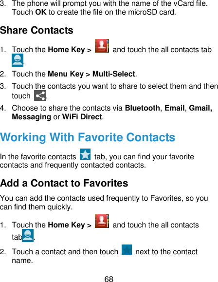  68 3.  The phone will prompt you with the name of the vCard file. Touch OK to create the file on the microSD card. Share Contacts 1.  Touch the Home Key &gt;    and touch the all contacts tab . 2.  Touch the Menu Key &gt; Multi-Select. 3.  Touch the contacts you want to share to select them and then touch  . 4.  Choose to share the contacts via Bluetooth, Email, Gmail, Messaging or WiFi Direct. Working With Favorite Contacts In the favorite contacts    tab, you can find your favorite contacts and frequently contacted contacts. Add a Contact to Favorites You can add the contacts used frequently to Favorites, so you can find them quickly. 1.  Touch the Home Key &gt;    and touch the all contacts tab . 2.  Touch a contact and then touch    next to the contact name. 