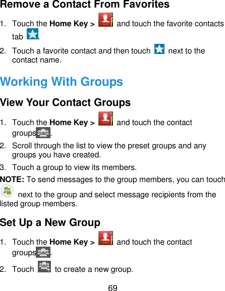  69 Remove a Contact From Favorites 1.  Touch the Home Key &gt;    and touch the favorite contacts tab  . 2.  Touch a favorite contact and then touch    next to the contact name. Working With Groups View Your Contact Groups 1.  Touch the Home Key &gt;    and touch the contact groups . 2.  Scroll through the list to view the preset groups and any groups you have created. 3.  Touch a group to view its members. NOTE: To send messages to the group members, you can touch   next to the group and select message recipients from the listed group members. Set Up a New Group 1.  Touch the Home Key &gt;    and touch the contact groups . 2.  Touch    to create a new group. 