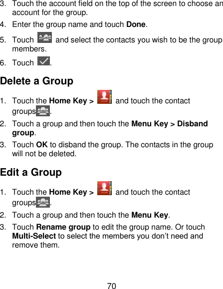  70 3.  Touch the account field on the top of the screen to choose an account for the group. 4.  Enter the group name and touch Done. 5.  Touch    and select the contacts you wish to be the group members. 6.  Touch  . Delete a Group 1.  Touch the Home Key &gt;    and touch the contact groups . 2.  Touch a group and then touch the Menu Key &gt; Disband group. 3.  Touch OK to disband the group. The contacts in the group will not be deleted. Edit a Group 1.  Touch the Home Key &gt;    and touch the contact groups . 2.  Touch a group and then touch the Menu Key. 3.  Touch Rename group to edit the group name. Or touch Multi-Select to select the members you don’t need and remove them. 