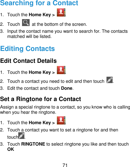  71 Searching for a Contact 1.  Touch the Home Key &gt;  . 2.  Touch    at the bottom of the screen. 3.  Input the contact name you want to search for. The contacts matched will be listed. Editing Contacts Edit Contact Details 1.  Touch the Home Key &gt;  . 2.  Touch a contact you need to edit and then touch  . 3.  Edit the contact and touch Done. Set a Ringtone for a Contact Assign a special ringtone to a contact, so you know who is calling when you hear the ringtone. 1.  Touch the Home Key &gt;  . 2.  Touch a contact you want to set a ringtone for and then touch . 3.  Touch RINGTONE to select ringtone you like and then touch OK   