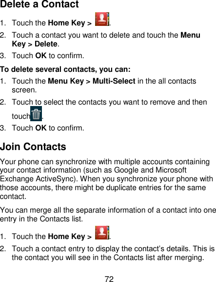  72 Delete a Contact 1.  Touch the Home Key &gt;  . 2.  Touch a contact you want to delete and touch the Menu Key &gt; Delete. 3.  Touch OK to confirm. To delete several contacts, you can: 1.  Touch the Menu Key &gt; Multi-Select in the all contacts screen. 2.  Touch to select the contacts you want to remove and then touch . 3.  Touch OK to confirm. Join Contacts Your phone can synchronize with multiple accounts containing your contact information (such as Google and Microsoft Exchange ActiveSync). When you synchronize your phone with those accounts, there might be duplicate entries for the same contact. You can merge all the separate information of a contact into one entry in the Contacts list. 1.  Touch the Home Key &gt;  . 2.  Touch a contact entry to display the contact’s details. This is the contact you will see in the Contacts list after merging. 