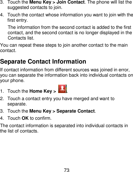  73 3.  Touch the Menu Key &gt; Join Contact. The phone will list the suggested contacts to join. 4.  Touch the contact whose information you want to join with the first entry. The information from the second contact is added to the first contact, and the second contact is no longer displayed in the Contacts list. You can repeat these steps to join another contact to the main contact. Separate Contact Information If contact information from different sources was joined in error, you can separate the information back into individual contacts on your phone. 1.  Touch the Home Key &gt;  . 2.  Touch a contact entry you have merged and want to separate. 3.  Touch the Menu Key &gt; Separate Contact.   4.  Touch OK to confirm. The contact information is separated into individual contacts in the list of contacts. 