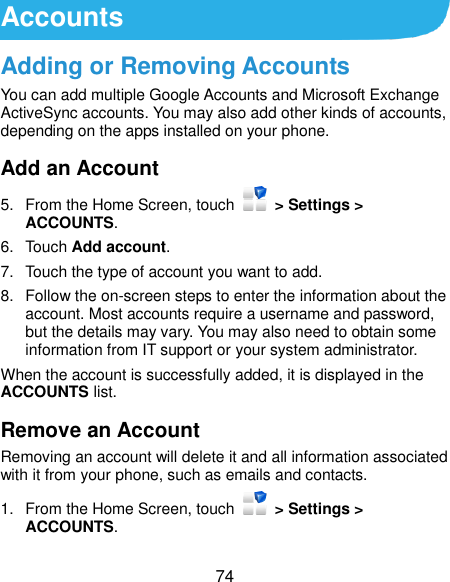  74 Accounts Adding or Removing Accounts You can add multiple Google Accounts and Microsoft Exchange ActiveSync accounts. You may also add other kinds of accounts, depending on the apps installed on your phone. Add an Account 5.  From the Home Screen, touch    &gt; Settings &gt; ACCOUNTS. 6.  Touch Add account. 7.  Touch the type of account you want to add. 8.  Follow the on-screen steps to enter the information about the account. Most accounts require a username and password, but the details may vary. You may also need to obtain some information from IT support or your system administrator. When the account is successfully added, it is displayed in the ACCOUNTS list. Remove an Account Removing an account will delete it and all information associated with it from your phone, such as emails and contacts. 1.  From the Home Screen, touch    &gt; Settings &gt; ACCOUNTS. 