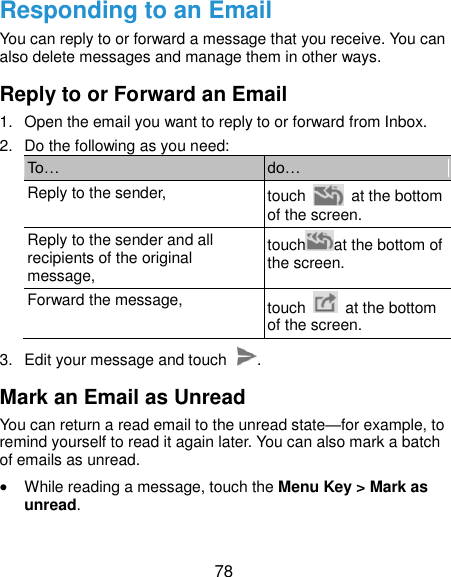  78 Responding to an Email You can reply to or forward a message that you receive. You can also delete messages and manage them in other ways. Reply to or Forward an Email 1.  Open the email you want to reply to or forward from Inbox. 2.  Do the following as you need: To… do… Reply to the sender, touch    at the bottom of the screen. Reply to the sender and all recipients of the original message, touch at the bottom of the screen. Forward the message, touch    at the bottom of the screen. 3.  Edit your message and touch  . Mark an Email as Unread You can return a read email to the unread state—for example, to remind yourself to read it again later. You can also mark a batch of emails as unread.  While reading a message, touch the Menu Key &gt; Mark as unread. 