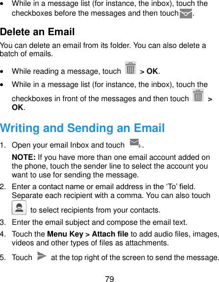  79  While in a message list (for instance, the inbox), touch the checkboxes before the messages and then touch . Delete an Email You can delete an email from its folder. You can also delete a batch of emails.  While reading a message, touch    &gt; OK.  While in a message list (for instance, the inbox), touch the checkboxes in front of the messages and then touch   &gt; OK. Writing and Sending an Email 1.  Open your email Inbox and touch  . NOTE: If you have more than one email account added on the phone, touch the sender line to select the account you want to use for sending the message. 2. Enter a contact name or email address in the ‘To’ field. Separate each recipient with a comma. You can also touch   to select recipients from your contacts. 3.  Enter the email subject and compose the email text. 4.  Touch the Menu Key &gt; Attach file to add audio files, images, videos and other types of files as attachments. 5.  Touch    at the top right of the screen to send the message. 