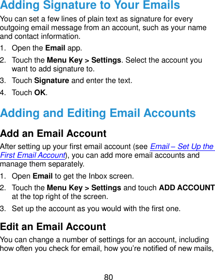  80 Adding Signature to Your Emails You can set a few lines of plain text as signature for every outgoing email message from an account, such as your name and contact information.   1.  Open the Email app. 2.  Touch the Menu Key &gt; Settings. Select the account you want to add signature to. 3.  Touch Signature and enter the text. 4.  Touch OK. Adding and Editing Email Accounts Add an Email Account After setting up your first email account (see Email – Set Up the First Email Account), you can add more email accounts and manage them separately. 1.  Open Email to get the Inbox screen. 2.  Touch the Menu Key &gt; Settings and touch ADD ACCOUNT at the top right of the screen. 3.  Set up the account as you would with the first one. Edit an Email Account You can change a number of settings for an account, including how often you check for email, how you’re notified of new mails, 