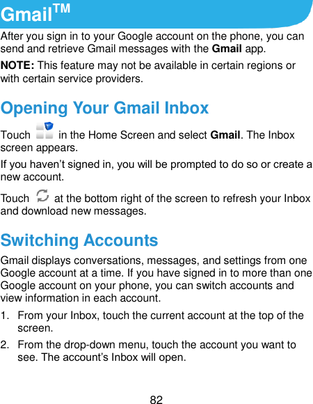  82 GmailTM After you sign in to your Google account on the phone, you can send and retrieve Gmail messages with the Gmail app.   NOTE: This feature may not be available in certain regions or with certain service providers. Opening Your Gmail Inbox Touch    in the Home Screen and select Gmail. The Inbox screen appears. If you haven’t signed in, you will be prompted to do so or create a new account. Touch    at the bottom right of the screen to refresh your Inbox and download new messages. Switching Accounts Gmail displays conversations, messages, and settings from one Google account at a time. If you have signed in to more than one Google account on your phone, you can switch accounts and view information in each account. 1.  From your Inbox, touch the current account at the top of the screen. 2.  From the drop-down menu, touch the account you want to see. The account’s Inbox will open. 