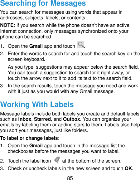  85 Searching for Messages You can search for messages using words that appear in addresses, subjects, labels, or contents. NOTE: If you search while the phone doesn’t have an active Internet connection, only messages synchronized onto your phone can be searched. 1.  Open the Gmail app and touch  . 2.  Enter the words to search for and touch the search key on the screen keyboard.   As you type, suggestions may appear below the search field. You can touch a suggestion to search for it right away, or touch the arrow next to it to add its text to the search field. 3.  In the search results, touch the message you need and work with it just as you would with any Gmail message. Working With Labels Message labels include both labels you create and default labels such as Inbox, Starred, and Outbox. You can organize your emails by labeling them or adding stars to them. Labels also help you sort your messages, just like folders. To label or change labels: 1.  Open the Gmail app and touch in the message list the checkboxes before the messages you want to label. 2.  Touch the label icon    at the bottom of the screen. 3.  Check or uncheck labels in the new screen and touch OK. 