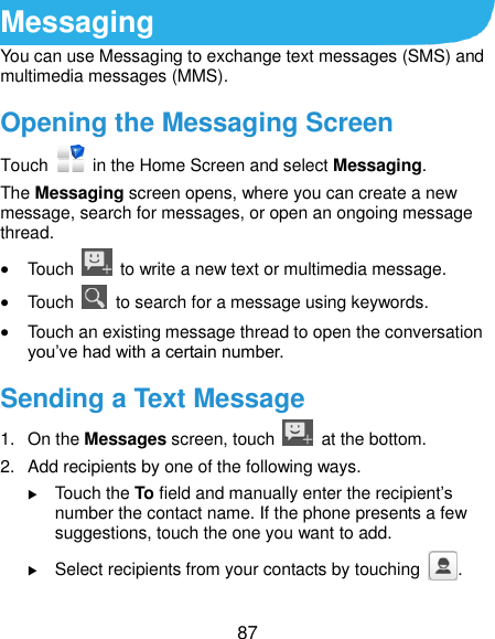  87 Messaging You can use Messaging to exchange text messages (SMS) and multimedia messages (MMS). Opening the Messaging Screen Touch    in the Home Screen and select Messaging. The Messaging screen opens, where you can create a new message, search for messages, or open an ongoing message thread.  Touch    to write a new text or multimedia message.  Touch    to search for a message using keywords.  Touch an existing message thread to open the conversation you’ve had with a certain number.   Sending a Text Message 1.  On the Messages screen, touch    at the bottom. 2.  Add recipients by one of the following ways.  Touch the To field and manually enter the recipient’s number the contact name. If the phone presents a few suggestions, touch the one you want to add.  Select recipients from your contacts by touching  . 