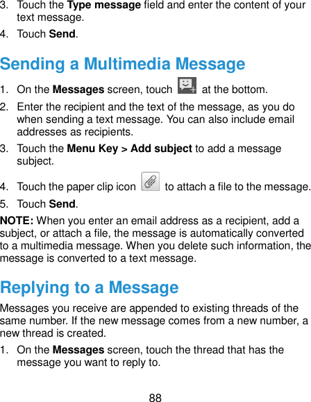  88 3.  Touch the Type message field and enter the content of your text message. 4.  Touch Send. Sending a Multimedia Message 1.  On the Messages screen, touch    at the bottom. 2.  Enter the recipient and the text of the message, as you do when sending a text message. You can also include email addresses as recipients. 3.  Touch the Menu Key &gt; Add subject to add a message subject. 4.  Touch the paper clip icon    to attach a file to the message. 5.  Touch Send. NOTE: When you enter an email address as a recipient, add a subject, or attach a file, the message is automatically converted to a multimedia message. When you delete such information, the message is converted to a text message. Replying to a Message Messages you receive are appended to existing threads of the same number. If the new message comes from a new number, a new thread is created. 1.  On the Messages screen, touch the thread that has the message you want to reply to. 